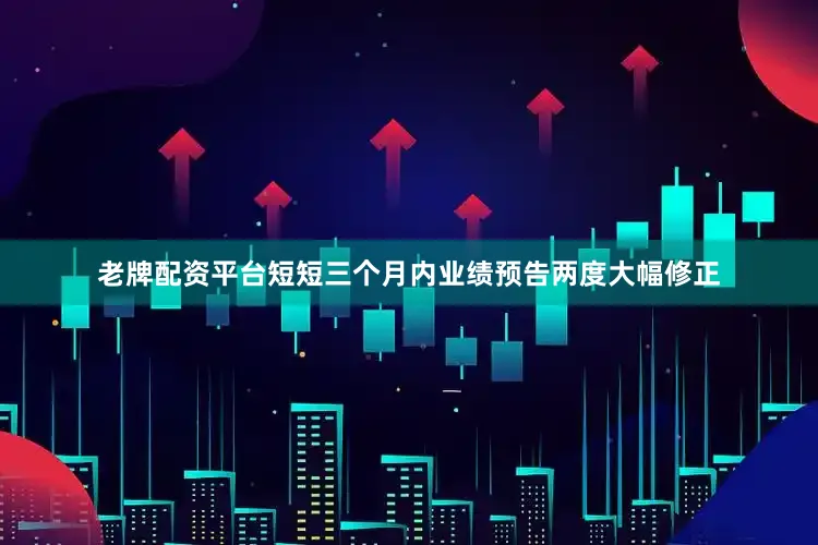 老牌配资平台短短三个月内业绩预告两度大幅修正