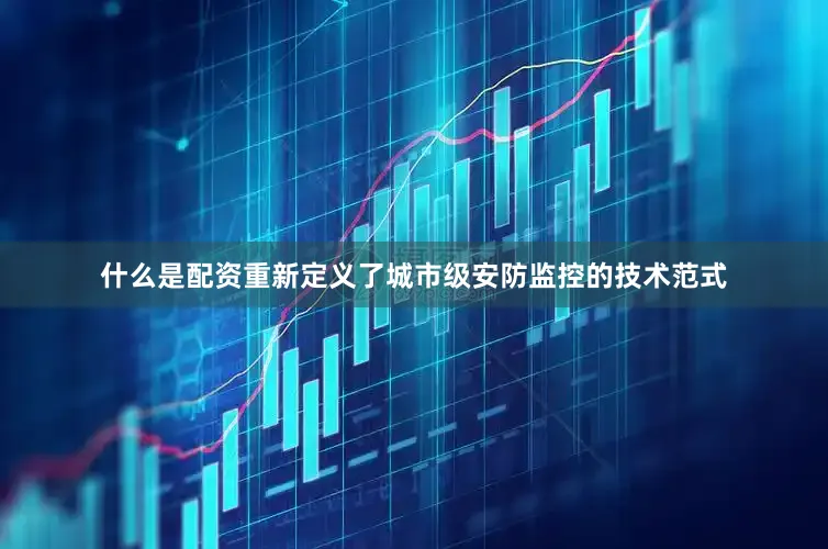 什么是配资重新定义了城市级安防监控的技术范式