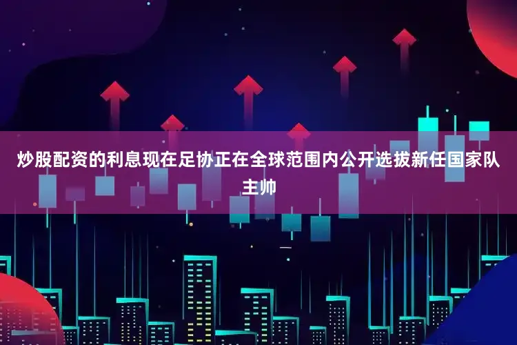 炒股配资的利息现在足协正在全球范围内公开选拔新任国家队主帅