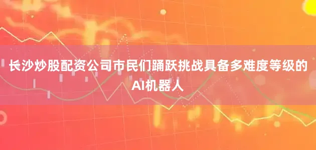 长沙炒股配资公司市民们踊跃挑战具备多难度等级的AI机器人
